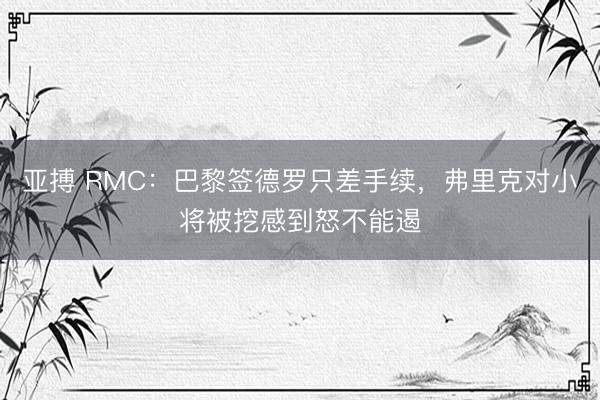 亚搏 RMC:巴黎签德罗只差手续,弗里克对小将被挖感到怒不能遏