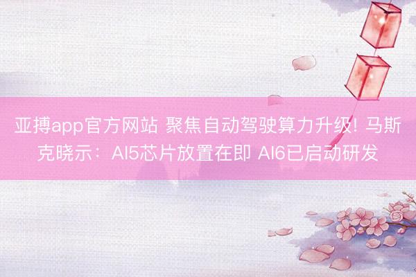 亚搏app官方网站 聚焦自动驾驶算力升级! 马斯克晓示：AI5芯片放置在即 AI6已启动研发