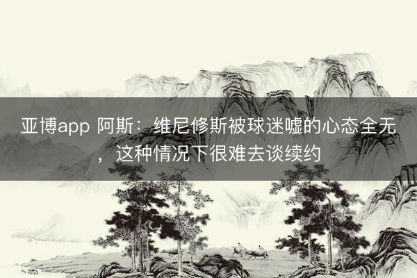 亚博app 阿斯：维尼修斯被球迷嘘的心态全无，这种情况下很难去谈续约