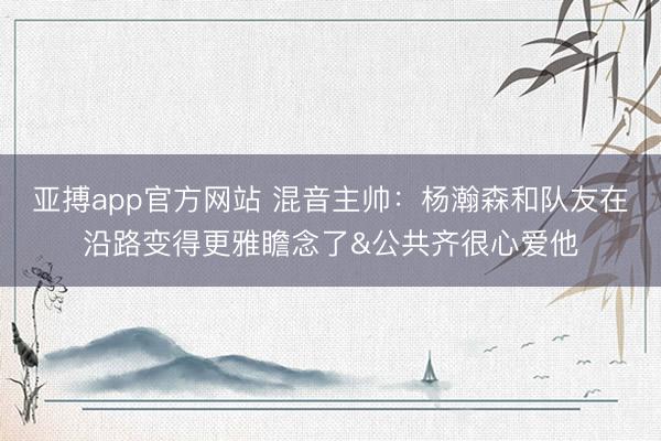 亚搏app官方网站 混音主帅：杨瀚森和队友在沿路变得更雅瞻念了&公共齐很心爱他