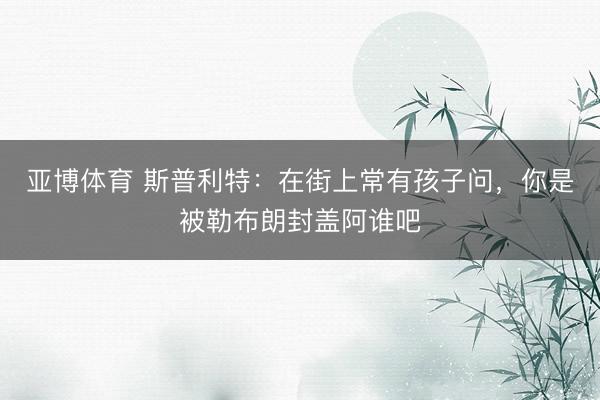 亚博体育 斯普利特：在街上常有孩子问，你是被勒布朗封盖阿谁吧