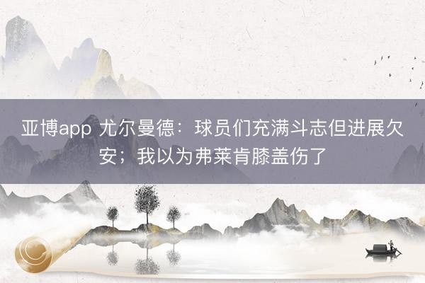 亚博app 尤尔曼德：球员们充满斗志但进展欠安；我以为弗莱肯膝盖伤了