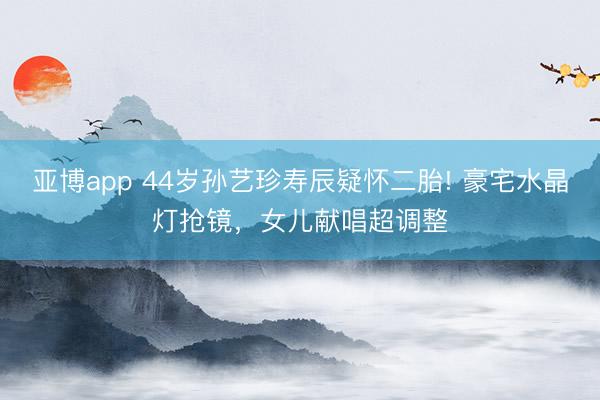 亚博app 44岁孙艺珍寿辰疑怀二胎! 豪宅水晶灯抢镜，女儿献唱超调整