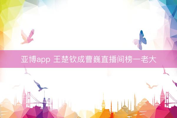 亚博app 王楚钦成曹巍直播间榜一老大