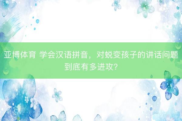 亚博体育 学会汉语拼音，对蜕变孩子的讲话问题到底有多进攻?