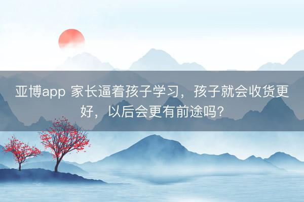 亚博app 家长逼着孩子学习,孩子就会收货更好,以后会更有前途吗?
