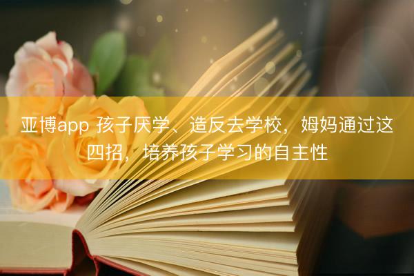亚博app 孩子厌学、造反去学校,姆妈通过这四招,培养孩子学习的自主性