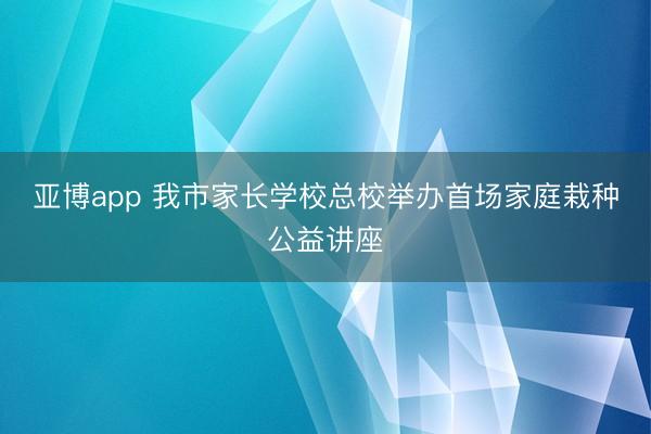 亚博app 我市家长学校总校举办首场家庭栽种公益讲座