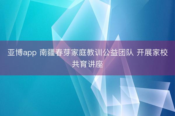 亚博app 南疆春芽家庭教训公益团队 开展家校共育讲座