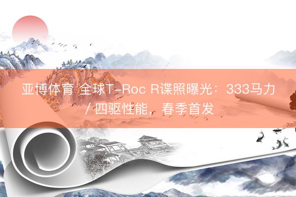亚博体育 全球T-Roc R谍照曝光：333马力／四驱性能，春季首发