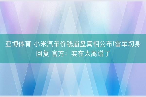 亚博体育 小米汽车价钱崩盘真相公布!雷军切身回复 官方：实在太离谱了