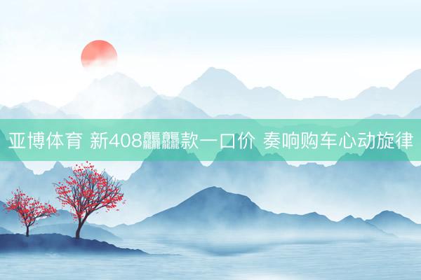 亚博体育 新408龘龘款一口价 奏响购车心动旋律
