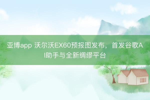 亚博app 沃尔沃EX60预报图发布,首发谷歌AI助手与全新绸缪平台