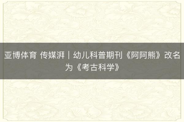 亚博体育 传媒湃｜幼儿科普期刊《阿阿熊》改名为《考古科学》