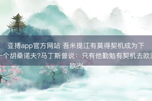 亚搏app官方网站 吾米提江有莫得契机成为下一个胡桑诺夫?马丁斯曾说：只有他勤勉有契机去欧洲