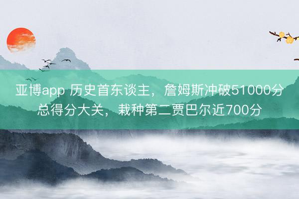 亚博app 历史首东谈主，詹姆斯冲破51000分总得分大关，栽种第二贾巴尔近700分