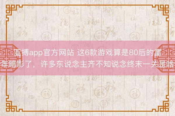 亚搏app官方网站 这6款游戏算是80后的童年暗影了,许多东说念主齐不知说念终末一关是啥