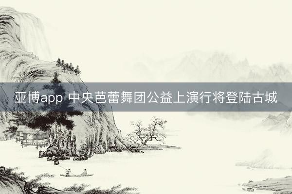 亚博app 中央芭蕾舞团公益上演行将登陆古城
