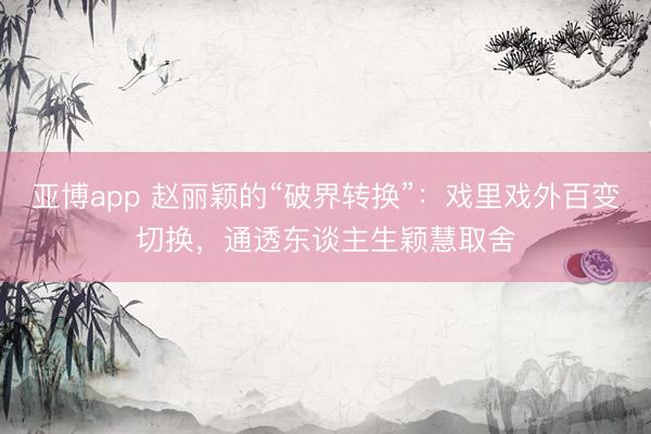 亚博app 赵丽颖的“破界转换”：戏里戏外百变切换，通透东谈主生颖慧取舍