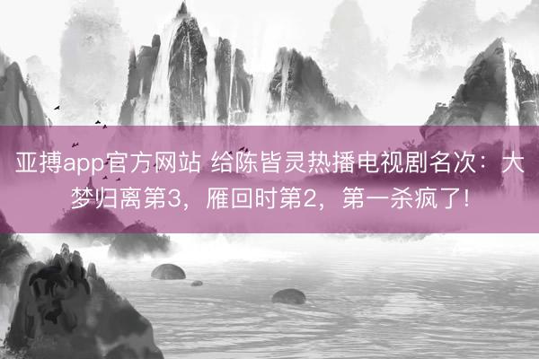 亚搏app官方网站 给陈皆灵热播电视剧名次:大梦归离第3,雁回时第2,第一杀疯了!