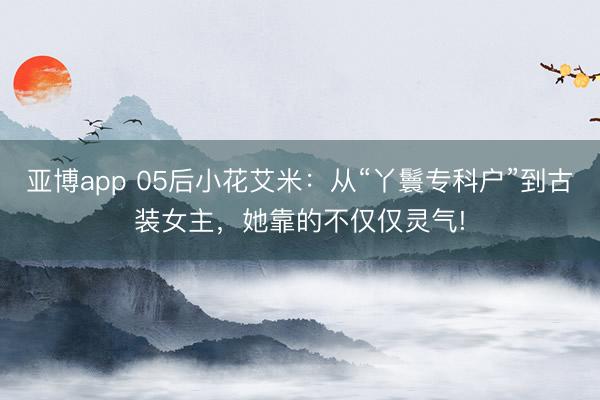 亚博app 05后小花艾米：从“丫鬟专科户”到古装女主，她靠的不仅仅灵气!