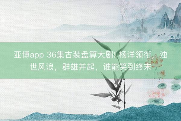 亚博app 36集古装盘算大剧! 杨洋领衔，浊世风浪，群雄并起，谁能笑到终末