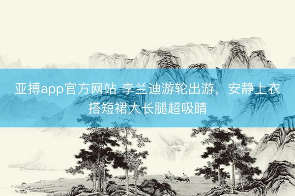亚搏app官方网站 李兰迪游轮出游，安静上衣搭短裙大长腿超吸睛