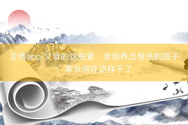 亚博app 父母的这些爱，会培养出恇怯的孩子，家长别在这样干了