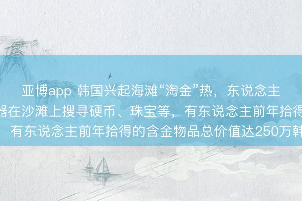 亚博app 韩国兴起海滩“淘金”热，东说念主们在节沐日用金属探伤器在沙滩上搜寻硬币、珠宝等，有东说念主前年拾得的含金物品总价值达250万韩元