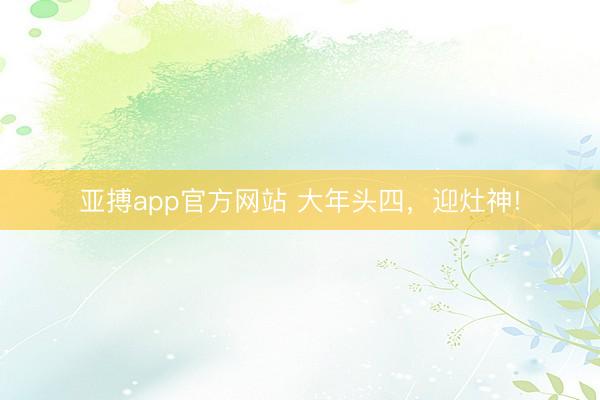 亚搏app官方网站 大年头四，迎灶神!