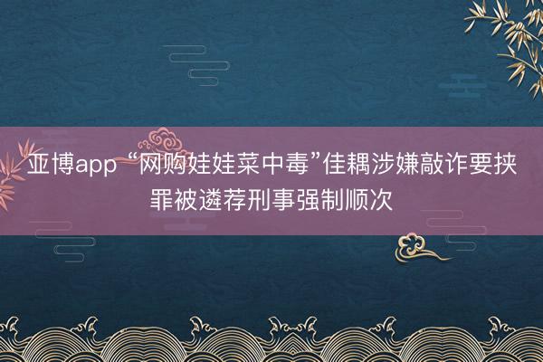 亚博app “网购娃娃菜中毒”佳耦涉嫌敲诈要挟罪被遴荐刑事强制顺次