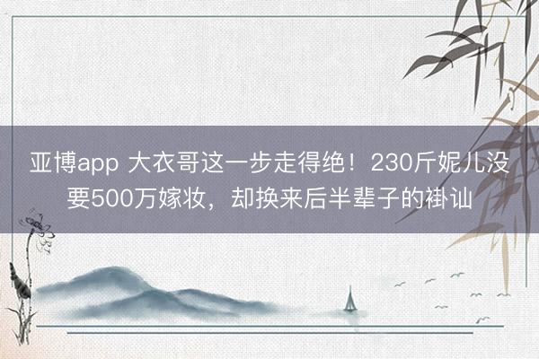 亚博app 大衣哥这一步走得绝！230斤妮儿没要500万嫁妆，却换来后半辈子的褂讪