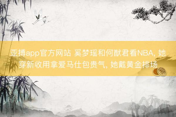 亚搏app官方网站 奚梦瑶和何猷君看NBA, 她穿新收用拿爱马仕包贵气, 她戴黄金排场