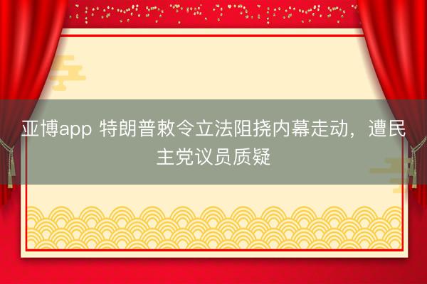 亚博app 特朗普敕令立法阻挠内幕走动，遭民主党议员质疑