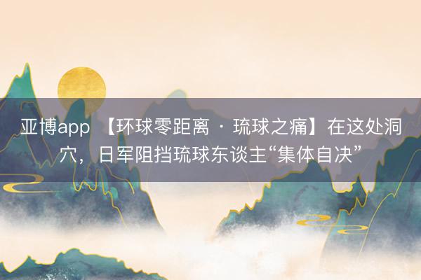 亚博app 【环球零距离 · 琉球之痛】在这处洞穴，日军阻挡琉球东谈主“集体自决”