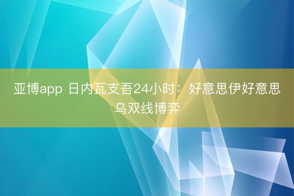 亚博app 日内瓦支吾24小时：好意思伊好意思乌双线博弈