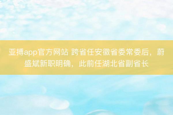 亚搏app官方网站 跨省任安徽省委常委后，蔚盛斌新职明确，此前任湖北省副省长
