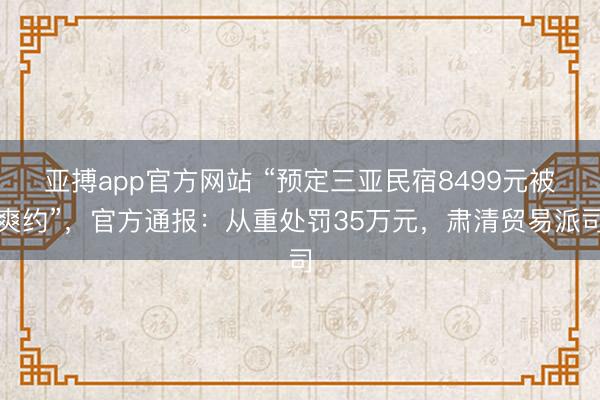 亚搏app官方网站 “预定三亚民宿8499元被爽约”，官方通报：从重处罚35万元，肃清贸易派司