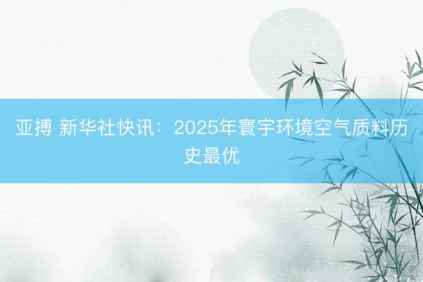 亚搏 新华社快讯：2025年寰宇环境空气质料历史最优