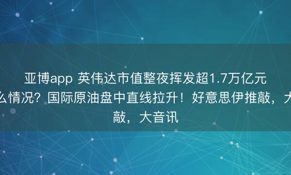 亚博app 英伟达市值整夜挥发超1.7万亿元,什么情况?国际原油盘中直线拉升!好意思伊推敲,大音讯