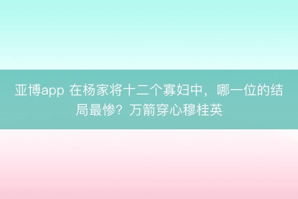 亚博app 在杨家将十二个寡妇中，哪一位的结局最惨？万箭穿心穆桂英