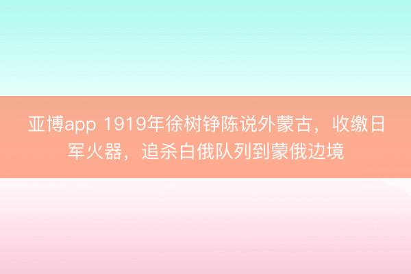 亚博app 1919年徐树铮陈说外蒙古,收缴日军火器,追杀白俄队列到蒙俄边境