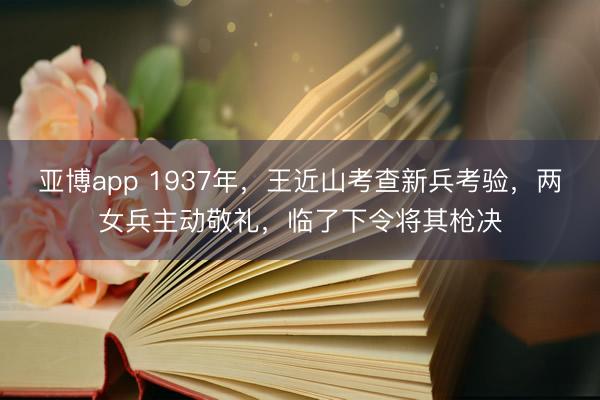 亚博app 1937年,王近山考查新兵考验,两女兵主动敬礼,临了下令将其枪决