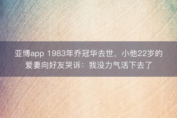 亚博app 1983年乔冠华去世,小他22岁的爱妻向好友哭诉:我没力气活下去了
