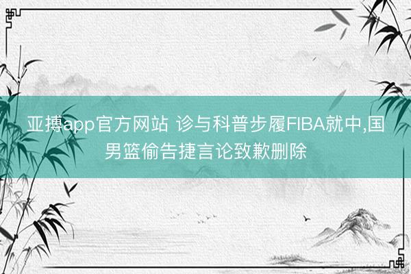 亚搏app官方网站 诊与科普步履FIBA就中,国男篮偷告捷言论致歉删除
