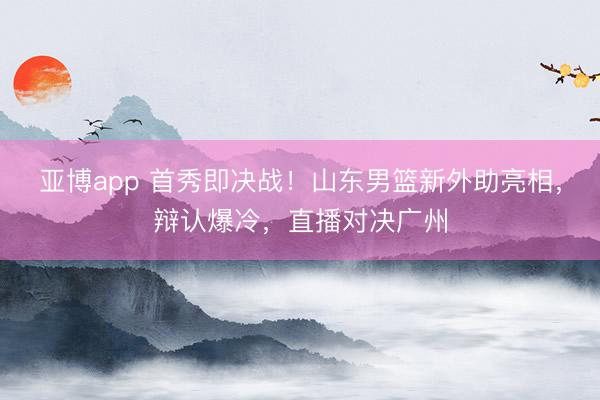 亚博app 首秀即决战！山东男篮新外助亮相，辩认爆冷，直播对决广州