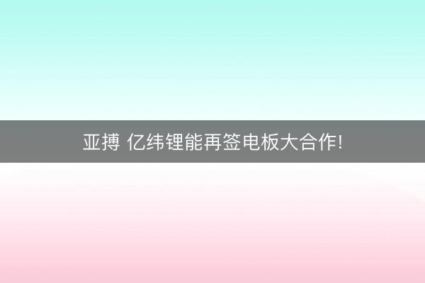 亚搏 亿纬锂能再签电板大合作!