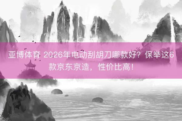 亚博体育 2026年电动刮胡刀哪款好？保举这6款京东京造，性价比高！
