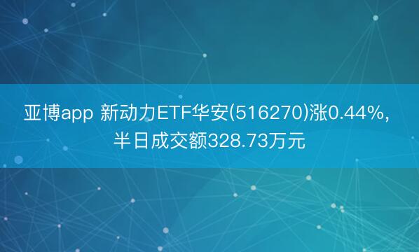 亚博app 新动力ETF华安(516270)涨0.44%， 半日成交额328.73万元
