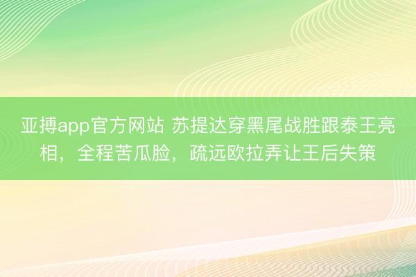 亚搏app官方网站 苏提达穿黑尾战胜跟泰王亮相，全程苦瓜脸，疏远欧拉弄让王后失策
